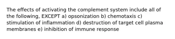 The effects of activating the complement system include all of the following, EXCEPT a) opsonization b) chemotaxis c) stimulation of inflammation d) destruction of target cell plasma membranes e) inhibition of immune response