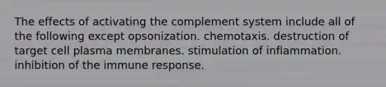 The effects of activating the complement system include all of the following except opsonization. chemotaxis. destruction of target cell plasma membranes. stimulation of inflammation. inhibition of the immune response.