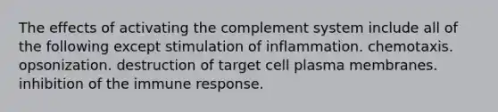 The effects of activating the complement system include all of the following except stimulation of inflammation. chemotaxis. opsonization. destruction of target cell plasma membranes. inhibition of the immune response.