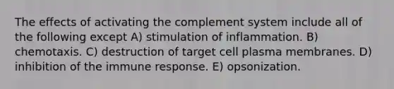 The effects of activating the complement system include all of the following except A) stimulation of inflammation. B) chemotaxis. C) destruction of target cell plasma membranes. D) inhibition of the immune response. E) opsonization.