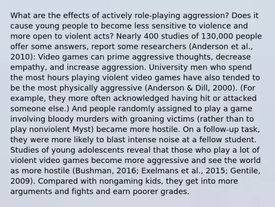 What are the effects of actively role-playing aggression? Does it cause young people to become less sensitive to violence and more open to violent acts? Nearly 400 studies of 130,000 people offer some answers, report some researchers (Anderson et al., 2010): Video games can prime aggressive thoughts, decrease empathy, and increase aggression. University men who spend the most hours playing violent video games have also tended to be the most physically aggressive (Anderson & Dill, 2000). (For example, they more often acknowledged having hit or attacked someone else.) And people randomly assigned to play a game involving bloody murders with groaning victims (rather than to play nonviolent Myst) became more hostile. On a follow-up task, they were more likely to blast intense noise at a fellow student. Studies of young adolescents reveal that those who play a lot of violent video games become more aggressive and see the world as more hostile (Bushman, 2016; Exelmans et al., 2015; Gentile, 2009). Compared with nongaming kids, they get into more arguments and fights and earn poorer grades.