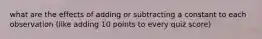 what are the effects of adding or subtracting a constant to each observation (like adding 10 points to every quiz score)