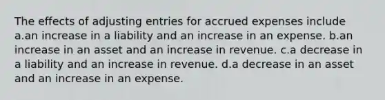 The effects of <a href='https://www.questionai.com/knowledge/kGxhM5fzgy-adjusting-entries' class='anchor-knowledge'>adjusting entries</a> for <a href='https://www.questionai.com/knowledge/k9VEJdeAZk-accrued-expenses' class='anchor-knowledge'>accrued expenses</a> include a.an increase in a liability and an increase in an expense. b.an increase in an asset and an increase in revenue. c.a decrease in a liability and an increase in revenue. d.a decrease in an asset and an increase in an expense.