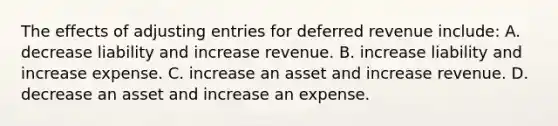 The effects of adjusting entries for deferred revenue include: A. decrease liability and increase revenue. B. increase liability and increase expense. C. increase an asset and increase revenue. D. decrease an asset and increase an expense.