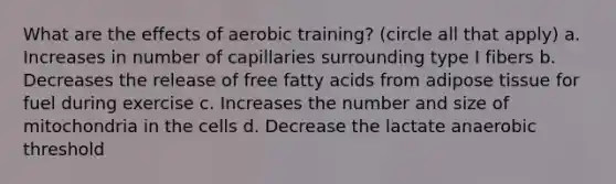 What are the effects of aerobic training? (circle all that apply) a. Increases in number of capillaries surrounding type I fibers b. Decreases the release of free fatty acids from adipose tissue for fuel during exercise c. Increases the number and size of mitochondria in the cells d. Decrease the lactate anaerobic threshold