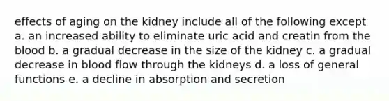 effects of aging on the kidney include all of the following except a. an increased ability to eliminate uric acid and creatin from the blood b. a gradual decrease in the size of the kidney c. a gradual decrease in blood flow through the kidneys d. a loss of general functions e. a decline in absorption and secretion