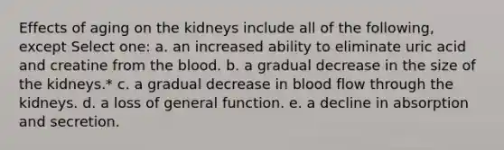 Effects of aging on the kidneys include all of the following, except Select one: a. an increased ability to eliminate uric acid and creatine from <a href='https://www.questionai.com/knowledge/k7oXMfj7lk-the-blood' class='anchor-knowledge'>the blood</a>. b. a gradual decrease in the size of the kidneys.* c. a gradual decrease in blood flow through the kidneys. d. a loss of general function. e. a decline in absorption and secretion.