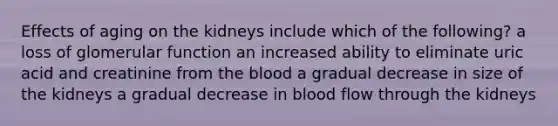 Effects of aging on the kidneys include which of the following? a loss of glomerular function an increased ability to eliminate uric acid and creatinine from <a href='https://www.questionai.com/knowledge/k7oXMfj7lk-the-blood' class='anchor-knowledge'>the blood</a> a gradual decrease in size of the kidneys a gradual decrease in blood flow through the kidneys