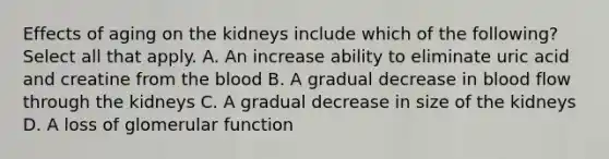 Effects of aging on the kidneys include which of the following? Select all that apply. A. An increase ability to eliminate uric acid and creatine from <a href='https://www.questionai.com/knowledge/k7oXMfj7lk-the-blood' class='anchor-knowledge'>the blood</a> B. A gradual decrease in blood flow through the kidneys C. A gradual decrease in size of the kidneys D. A loss of glomerular function