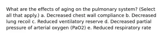 What are the effects of aging on the pulmonary system? (Select all that apply.) a. Decreased chest wall compliance b. Decreased lung recoil c. Reduced ventilatory reserve d. Decreased partial pressure of arterial oxygen (PaO2) e. Reduced respiratory rate