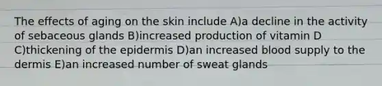 The effects of aging on the skin include A)a decline in the activity of sebaceous glands B)increased production of vitamin D C)thickening of the epidermis D)an increased blood supply to the dermis E)an increased number of sweat glands