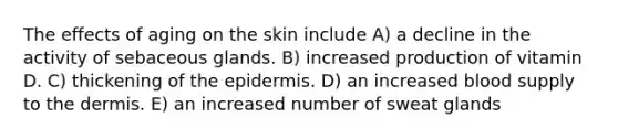 The effects of aging on the skin include A) a decline in the activity of sebaceous glands. B) increased production of vitamin D. C) thickening of the epidermis. D) an increased blood supply to the dermis. E) an increased number of sweat glands