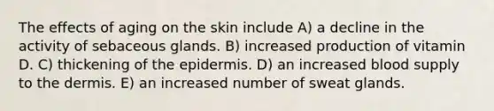 The effects of aging on the skin include A) a decline in the activity of sebaceous glands. B) increased production of vitamin D. C) thickening of <a href='https://www.questionai.com/knowledge/kBFgQMpq6s-the-epidermis' class='anchor-knowledge'>the epidermis</a>. D) an increased blood supply to <a href='https://www.questionai.com/knowledge/kEsXbG6AwS-the-dermis' class='anchor-knowledge'>the dermis</a>. E) an increased number of sweat glands.