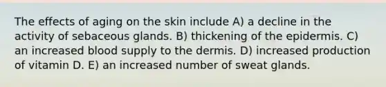 The effects of aging on the skin include A) a decline in the activity of sebaceous glands. B) thickening of the epidermis. C) an increased blood supply to the dermis. D) increased production of vitamin D. E) an increased number of sweat glands.