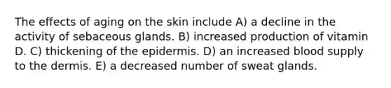 The effects of aging on the skin include A) a decline in the activity of sebaceous glands. B) increased production of vitamin D. C) thickening of the epidermis. D) an increased blood supply to the dermis. E) a decreased number of sweat glands.