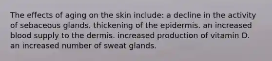 The effects of aging on the skin include: a decline in the activity of sebaceous glands. thickening of the epidermis. an increased blood supply to the dermis. increased production of vitamin D. an increased number of sweat glands.