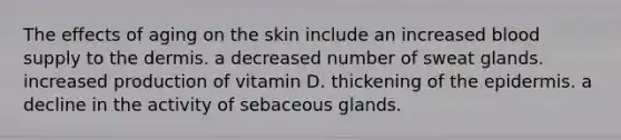 The effects of aging on the skin include an increased blood supply to the dermis. a decreased number of sweat glands. increased production of vitamin D. thickening of the epidermis. a decline in the activity of sebaceous glands.