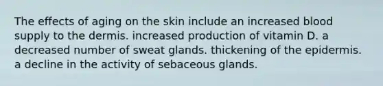 The effects of aging on the skin include an increased blood supply to the dermis. increased production of vitamin D. a decreased number of sweat glands. thickening of the epidermis. a decline in the activity of sebaceous glands.