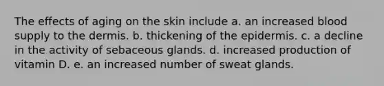 The effects of aging on the skin include a. an increased blood supply to <a href='https://www.questionai.com/knowledge/kEsXbG6AwS-the-dermis' class='anchor-knowledge'>the dermis</a>. b. thickening of <a href='https://www.questionai.com/knowledge/kBFgQMpq6s-the-epidermis' class='anchor-knowledge'>the epidermis</a>. c. a decline in the activity of sebaceous glands. d. increased production of vitamin D. e. an increased number of sweat glands.