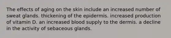 The effects of aging on the skin include an increased number of sweat glands. thickening of <a href='https://www.questionai.com/knowledge/kBFgQMpq6s-the-epidermis' class='anchor-knowledge'>the epidermis</a>. increased production of vitamin D. an increased blood supply to <a href='https://www.questionai.com/knowledge/kEsXbG6AwS-the-dermis' class='anchor-knowledge'>the dermis</a>. a decline in the activity of sebaceous glands.