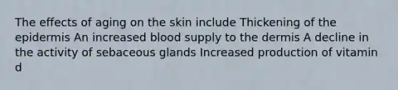 The effects of aging on the skin include Thickening of the epidermis An increased blood supply to the dermis A decline in the activity of sebaceous glands Increased production of vitamin d