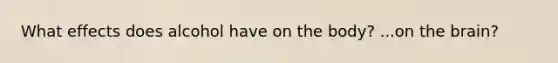 What effects does alcohol have on the body? ...on the brain?