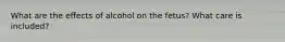 What are the effects of alcohol on the fetus? What care is included?