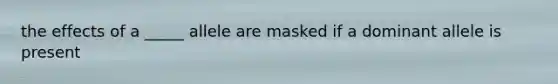 the effects of a _____ allele are masked if a dominant allele is present