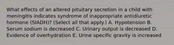 What effects of an altered pituitary secretion in a child with meningitis indicates syndrome of inappropriate antidiuretic hormone (SIADH)? (Select all that apply.) A. Hypotension B. Serum sodium is decreased C. Urinary output is decreased D. Evidence of overhydration E. Urine specific gravity is increased