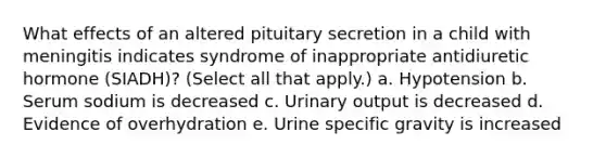 What effects of an altered pituitary secretion in a child with meningitis indicates syndrome of inappropriate antidiuretic hormone (SIADH)? (Select all that apply.) a. Hypotension b. Serum sodium is decreased c. Urinary output is decreased d. Evidence of overhydration e. Urine specific gravity is increased