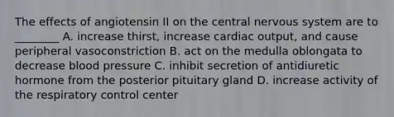 The effects of angiotensin II on the central nervous system are to ________ A. increase thirst, increase cardiac output, and cause peripheral vasoconstriction B. act on the medulla oblongata to decrease blood pressure C. inhibit secretion of antidiuretic hormone from the posterior pituitary gland D. increase activity of the respiratory control center