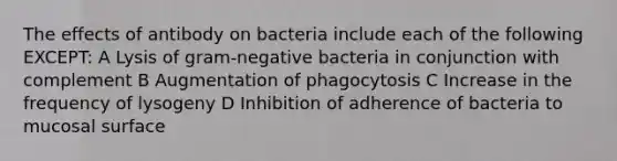 The effects of antibody on bacteria include each of the following EXCEPT: A Lysis of gram-negative bacteria in conjunction with complement B Augmentation of phagocytosis C Increase in the frequency of lysogeny D Inhibition of adherence of bacteria to mucosal surface