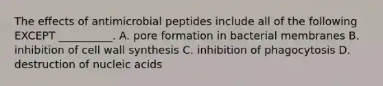 The effects of antimicrobial peptides include all of the following EXCEPT __________. A. pore formation in bacterial membranes B. inhibition of cell wall synthesis C. inhibition of phagocytosis D. destruction of nucleic acids