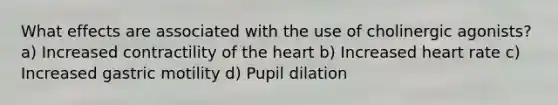 What effects are associated with the use of cholinergic agonists? a) Increased contractility of the heart b) Increased heart rate c) Increased gastric motility d) Pupil dilation