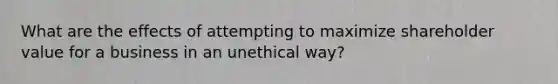 What are the effects of attempting to maximize shareholder value for a business in an unethical way?