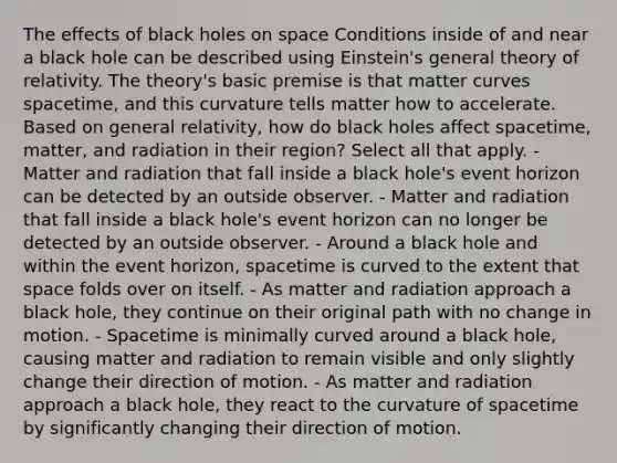 The effects of black holes on space Conditions inside of and near a black hole can be described using Einstein's general theory of relativity. The theory's basic premise is that matter curves spacetime, and this curvature tells matter how to accelerate. Based on general relativity, how do black holes affect spacetime, matter, and radiation in their region? Select all that apply. - Matter and radiation that fall inside a black hole's event horizon can be detected by an outside observer. - Matter and radiation that fall inside a black hole's event horizon can no longer be detected by an outside observer. - Around a black hole and within the event horizon, spacetime is curved to the extent that space folds over on itself. - As matter and radiation approach a black hole, they continue on their original path with no change in motion. - Spacetime is minimally curved around a black hole, causing matter and radiation to remain visible and only slightly change their direction of motion. - As matter and radiation approach a black hole, they react to the curvature of spacetime by significantly changing their direction of motion.