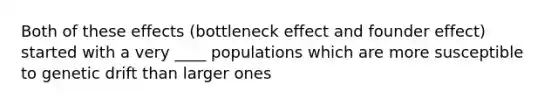 Both of these effects (bottleneck effect and founder effect) started with a very ____ populations which are more susceptible to genetic drift than larger ones