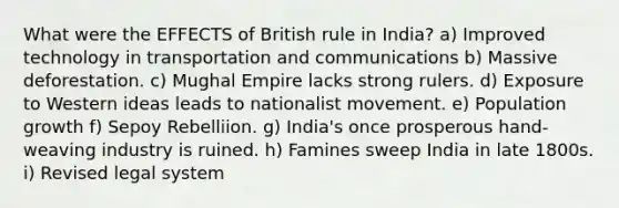 What were the EFFECTS of British rule in India? a) Improved technology in transportation and communications b) Massive deforestation. c) Mughal Empire lacks strong rulers. d) Exposure to Western ideas leads to nationalist movement. e) Population growth f) Sepoy Rebelliion. g) India's once prosperous hand-weaving industry is ruined. h) Famines sweep India in late 1800s. i) Revised legal system