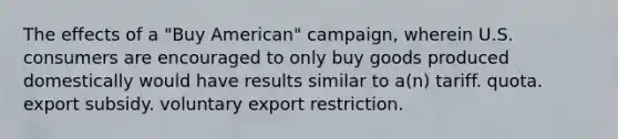 The effects of a "Buy American" campaign, wherein U.S. consumers are encouraged to only buy goods produced domestically would have results similar to a(n) tariff. quota. export subsidy. voluntary export restriction.