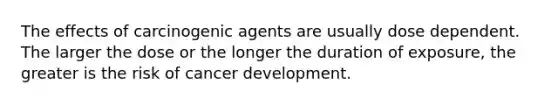 The effects of carcinogenic agents are usually dose dependent. The larger the dose or the longer the duration of exposure, the greater is the risk of cancer development.