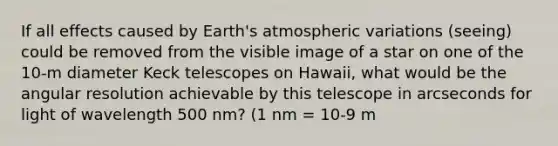 If all effects caused by Earth's atmospheric variations (seeing) could be removed from the visible image of a star on one of the 10-m diameter Keck telescopes on Hawaii, what would be the angular resolution achievable by this telescope in arcseconds for light of wavelength 500 nm? (1 nm = 10-9 m