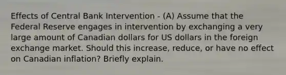 Effects of Central Bank Intervention - (A) Assume that the Federal Reserve engages in intervention by exchanging a very large amount of Canadian dollars for US dollars in the foreign exchange market. Should this increase, reduce, or have no effect on Canadian inflation? Briefly explain.