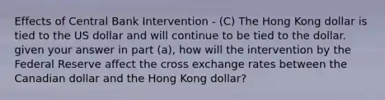 Effects of Central Bank Intervention - (C) The Hong Kong dollar is tied to the US dollar and will continue to be tied to the dollar. given your answer in part (a), how will the intervention by the Federal Reserve affect the cross exchange rates between the Canadian dollar and the Hong Kong dollar?