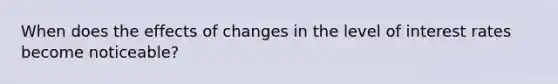 When does the effects of changes in the level of interest rates become noticeable?