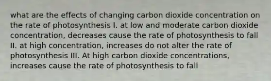 what are the effects of changing carbon dioxide concentration on the <a href='https://www.questionai.com/knowledge/kJIEoiKXeD-rate-of-photosynthesis' class='anchor-knowledge'>rate of photosynthesis</a> I. at low and moderate carbon dioxide concentration, decreases cause the rate of photosynthesis to fall II. at high concentration, increases do not alter the rate of photosynthesis III. At high carbon dioxide concentrations, increases cause the rate of photosynthesis to fall