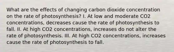 What are the effects of changing carbon dioxide concentration on the rate of photosynthesis? I. At low and moderate CO2 concentrations, decreases cause the rate of photosynthesis to fall. II. At high CO2 concentrations, increases do not alter the rate of photosynthesis. III. At high CO2 concentrations, increases cause the rate of photosynthesis to fall.