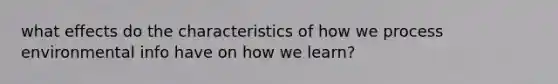 what effects do the characteristics of how we process environmental info have on how we learn?