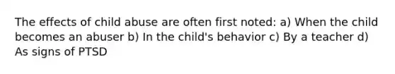 The effects of child abuse are often first noted: a) When the child becomes an abuser b) In the child's behavior c) By a teacher d) As signs of PTSD