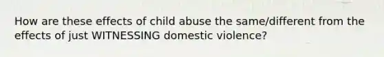 How are these effects of child abuse the same/different from the effects of just WITNESSING domestic violence?