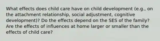 What effects does child care have on child development (e.g., on the attachment relationship, social adjustment, cognitive development)? Do the effects depend on the SES of the family? Are the effects of influences at home larger or smaller than the effects of child care?